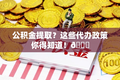 莆田公积金提取？这些代办政策你得知道！😎