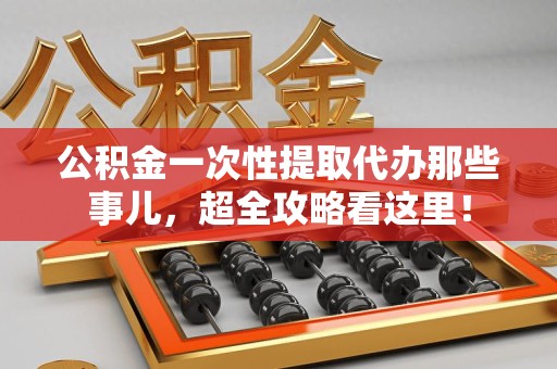 莆田公积金一次性提取代办那些事儿，超全攻略看这里！