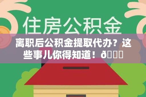 莆田离职后公积金提取代办？这些事儿你得知道！😎