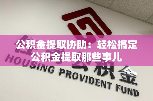 莆田公积金提取协助:轻松搞定公积金提取那些事儿 莆田公积金提取协助:轻松搞定公积金提取那些事儿