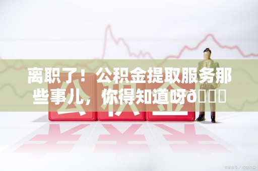莆田离职了！公积金提取服务那些事儿，你得知道呀😉