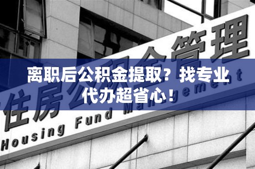 莆田离职后公积金提取？找专业代办超省心！